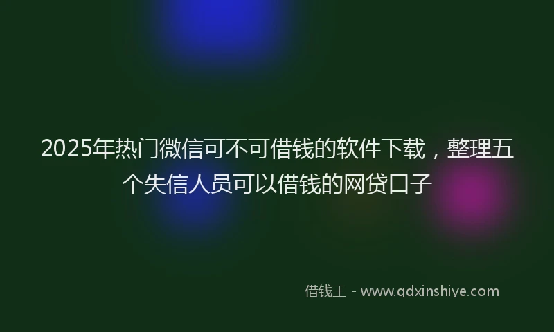 2025年热门微信可不可借钱的软件下载，整理五个失信人员可以借钱的网贷口子