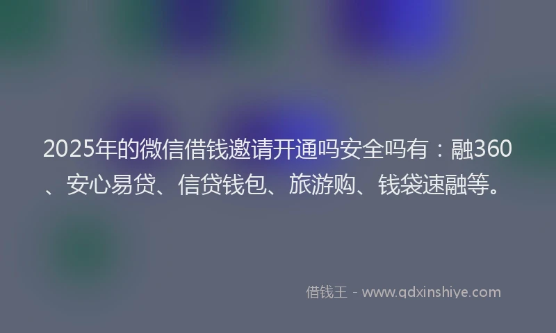 2025年的微信借钱邀请开通吗安全吗有：融360、安心易贷、信贷钱包、旅游购、钱袋速融等。
