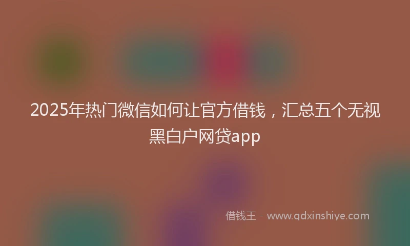 2025年热门微信如何让官方借钱，汇总五个无视黑白户网贷app