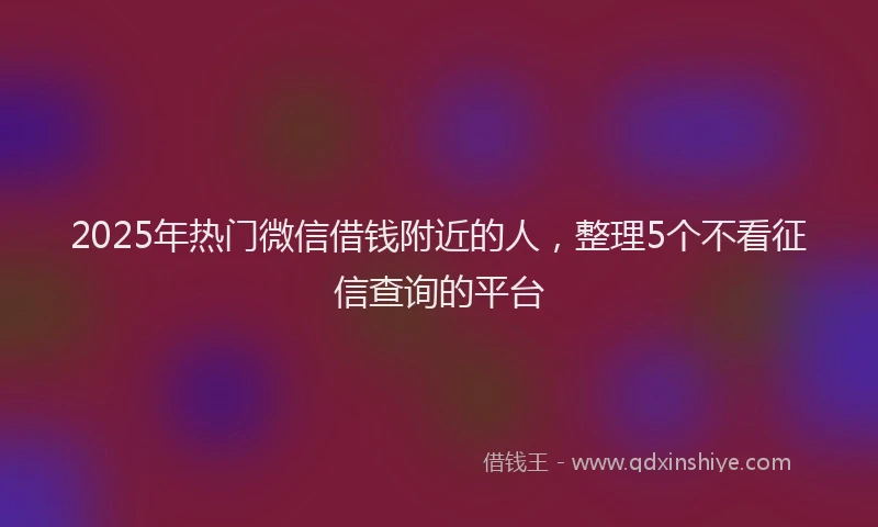 2025年热门微信借钱附近的人，整理5个不看征信查询的平台