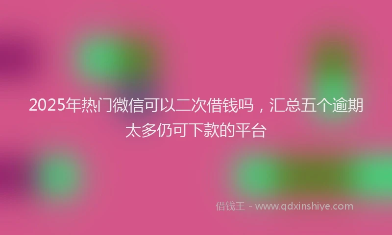 2025年热门微信可以二次借钱吗，汇总五个逾期太多仍可下款的平台