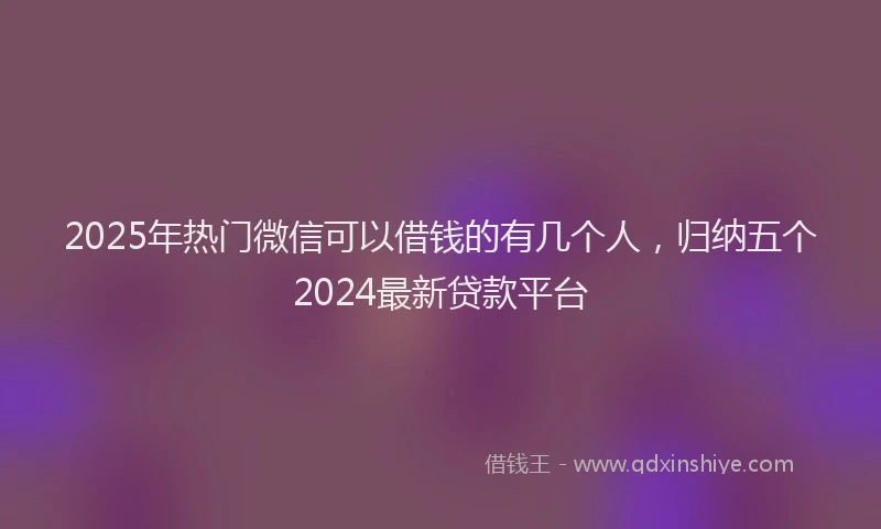 2025年热门微信可以借钱的有几个人，归纳五个2024最新贷款平台