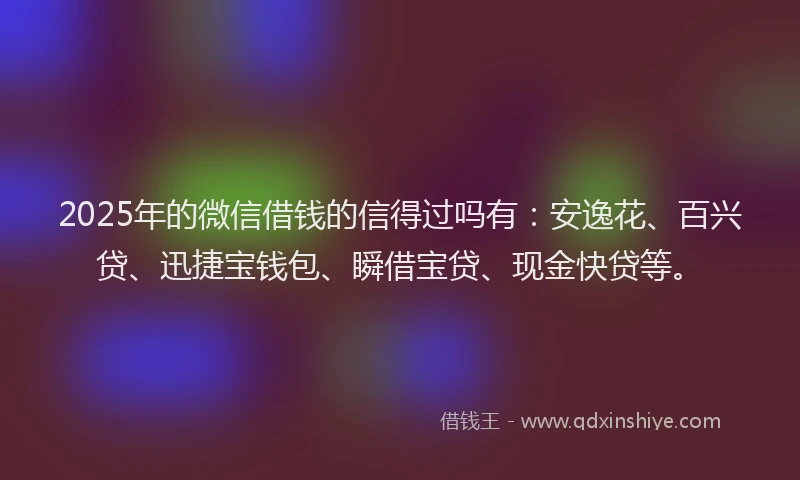 2025年的微信借钱的信得过吗有：安逸花、百兴贷、迅捷宝钱包、瞬借宝贷、现金快贷等。