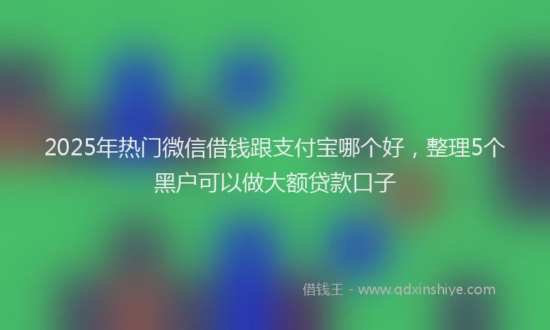 2025年热门微信借钱跟支付宝哪个好，整理5个黑户可以做大额贷款口子