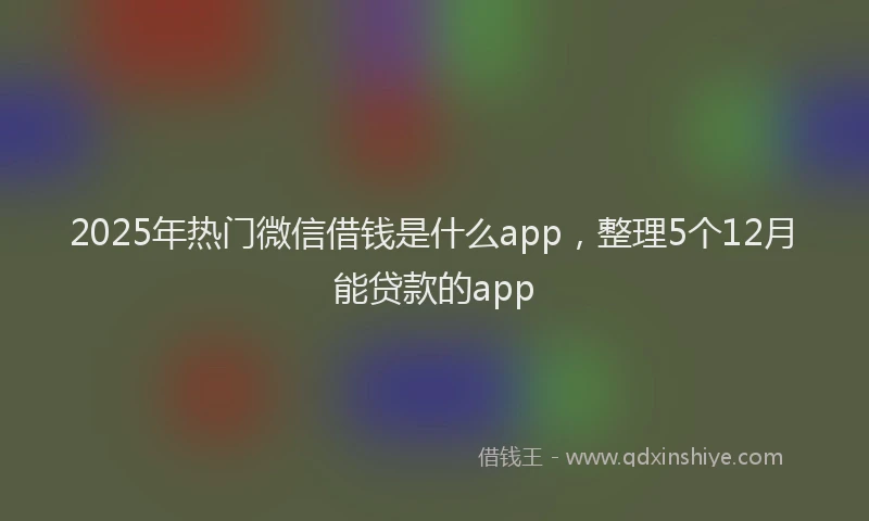 2025年热门微信借钱是什么app，整理5个12月能贷款的app