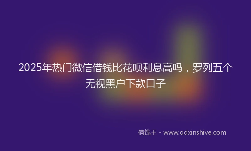 2025年热门微信借钱比花呗利息高吗，罗列五个无视黑户下款口子