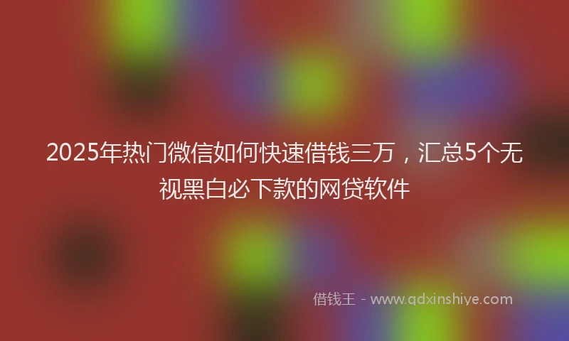 2025年热门微信如何快速借钱三万，汇总5个无视黑白必下款的网贷软件