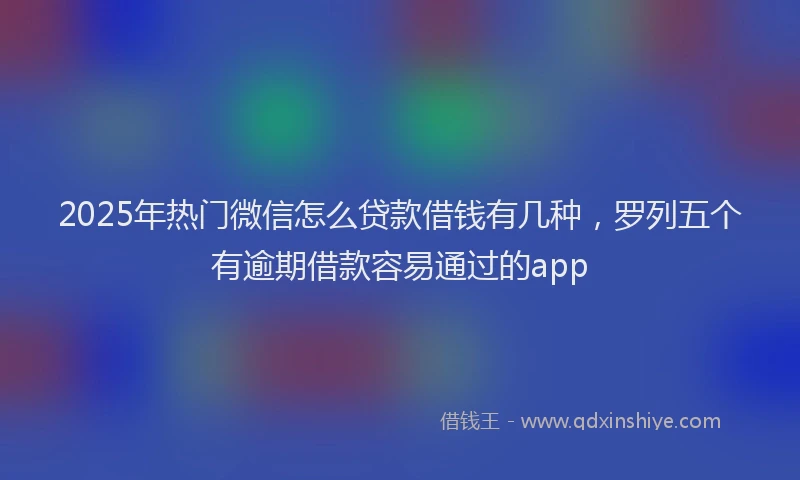 2025年热门微信怎么贷款借钱有几种，罗列五个有逾期借款容易通过的app