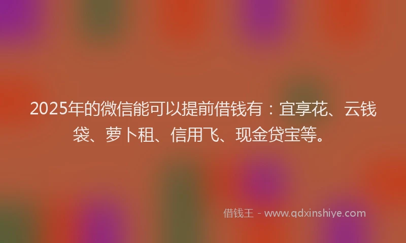 2025年的微信能可以提前借钱有：宜享花、云钱袋、萝卜租、信用飞、现金贷宝等。