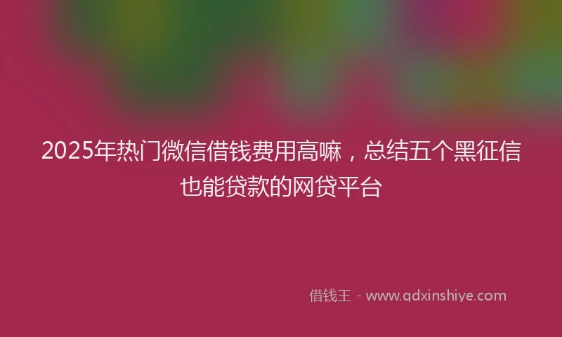 2025年热门微信借钱费用高嘛，总结五个黑征信也能贷款的网贷平台