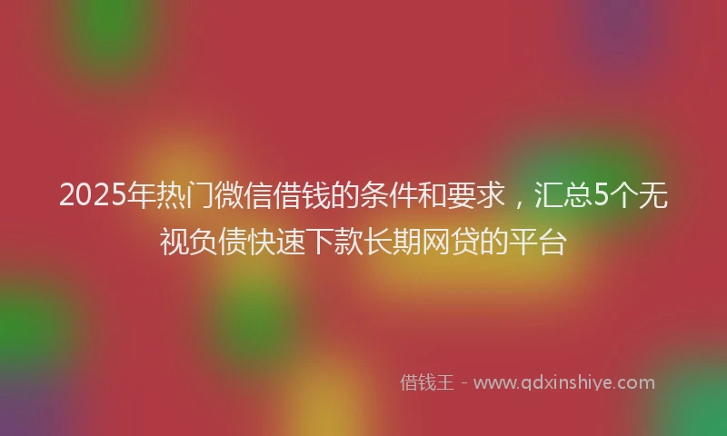 2025年热门微信借钱的条件和要求，汇总5个无视负债快速下款长期网贷的平台