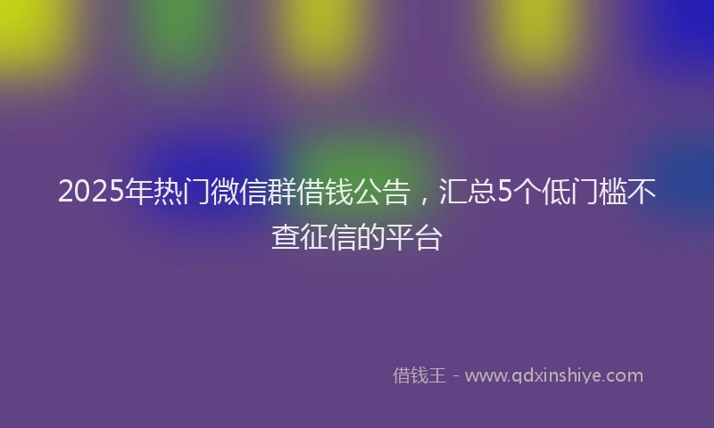 2025年热门微信群借钱公告，汇总5个低门槛不查征信的平台