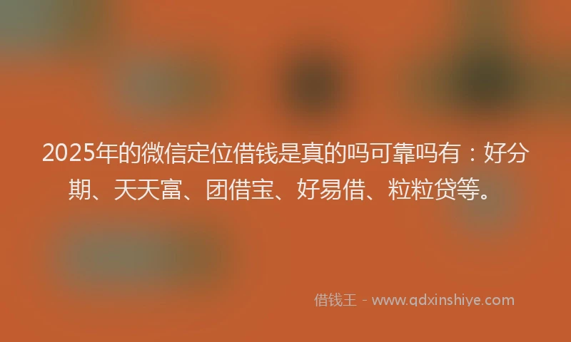 2025年的微信定位借钱是真的吗可靠吗有：好分期、天天富、团借宝、好易借、粒粒贷等。