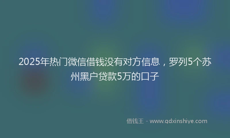 2025年热门微信借钱没有对方信息，罗列5个苏州黑户贷款5万的口子
