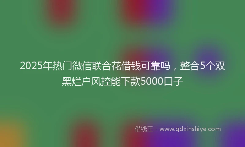 2025年热门微信联合花借钱可靠吗，整合5个双黑烂户风控能下款5000口子