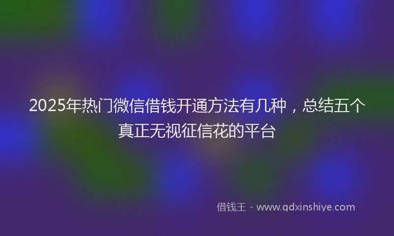 2025年热门微信借钱开通方法有几种，总结五个真正无视征信花的平台