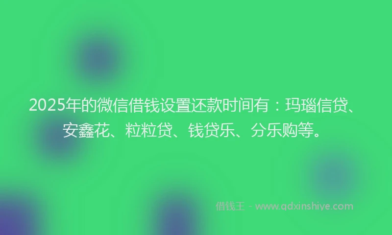 2025年的微信借钱设置还款时间有：玛瑙信贷、安鑫花、粒粒贷、钱贷乐、分乐购等。
