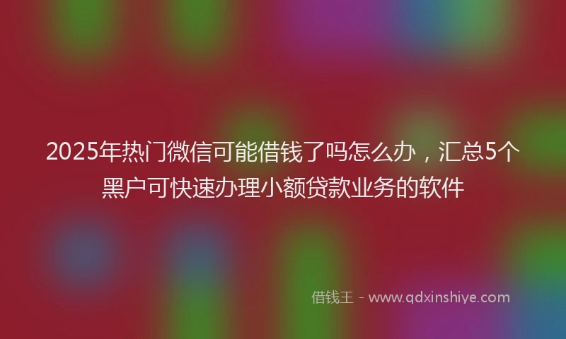 2025年热门微信可能借钱了吗怎么办，汇总5个黑户可快速办理小额贷款业务的软件