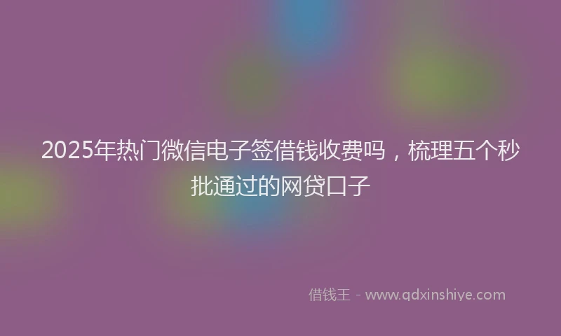 2025年热门微信电子签借钱收费吗，梳理五个秒批通过的网贷口子