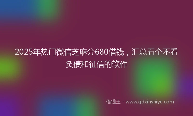 2025年热门微信芝麻分680借钱，汇总五个不看负债和征信的软件