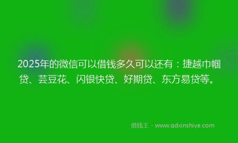 2025年的微信可以借钱多久可以还有：捷越巾帼贷、芸豆花、闪银快贷、好期贷、东方易贷等。