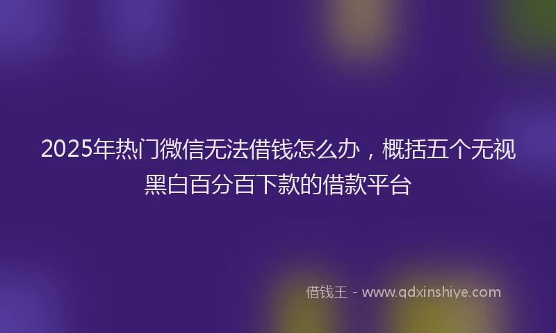 2025年热门微信无法借钱怎么办，概括五个无视黑白百分百下款的借款平台