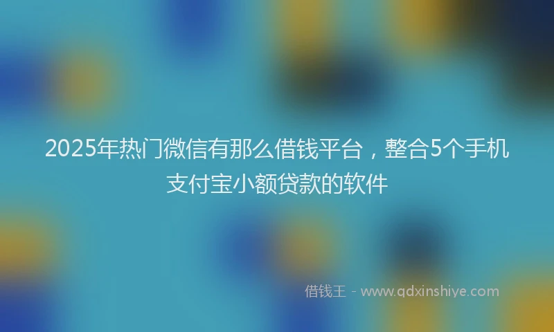 2025年热门微信有那么借钱平台，整合5个手机支付宝小额贷款的软件