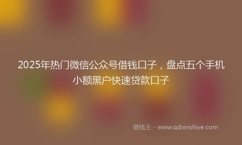 2025年热门微信公众号借钱口子，盘点五个手机小额黑户快速贷款口子