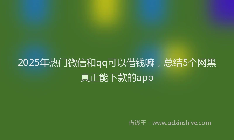 2025年热门微信和qq可以借钱嘛，总结5个网黑真正能下款的app