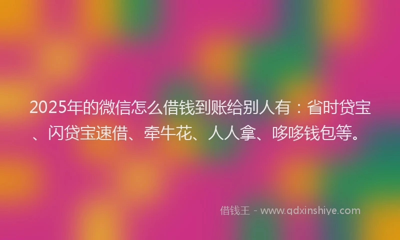 2025年的微信怎么借钱到账给别人有：省时贷宝、闪贷宝速借、牵牛花、人人拿、哆哆钱包等。