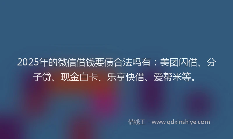 2025年的微信借钱要债合法吗有：美团闪借、分子贷、现金白卡、乐享快借、爱帮米等。