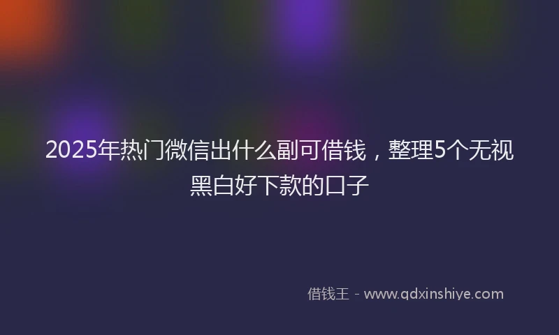 2025年热门微信出什么副可借钱，整理5个无视黑白好下款的口子
