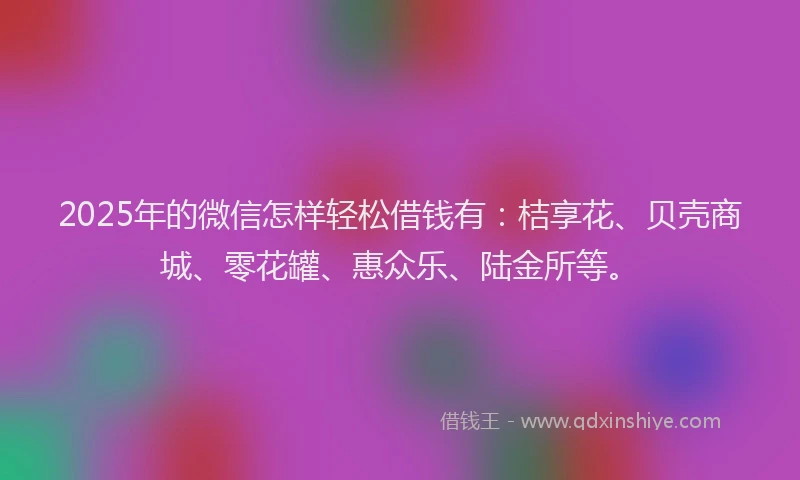 2025年的微信怎样轻松借钱有：桔享花、贝壳商城、零花罐、惠众乐、陆金所等。