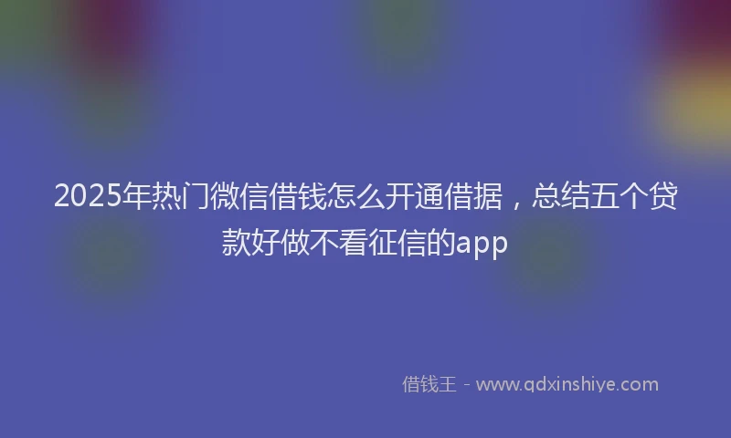 2025年热门微信借钱怎么开通借据，总结五个贷款好做不看征信的app