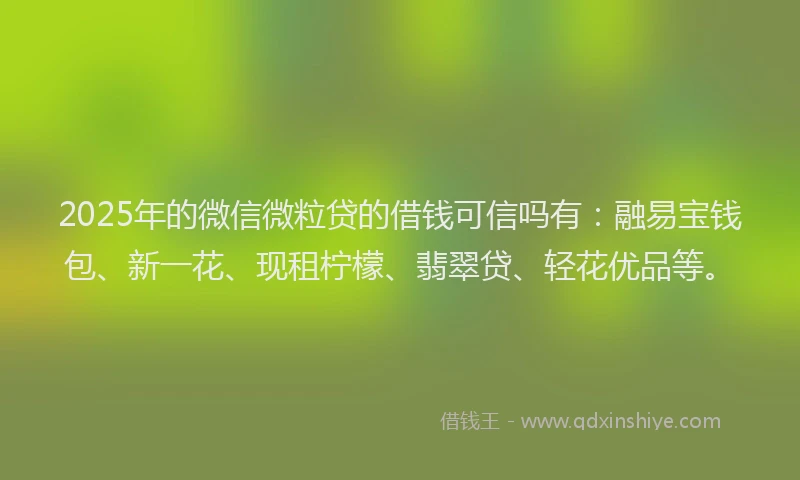 2025年的微信微粒贷的借钱可信吗有：融易宝钱包、新一花、现租柠檬、翡翠贷、轻花优品等。