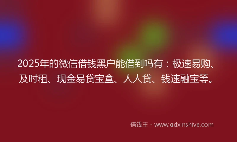 2025年的微信借钱黑户能借到吗有：极速易购、及时租、现金易贷宝盒、人人贷、钱速融宝等。