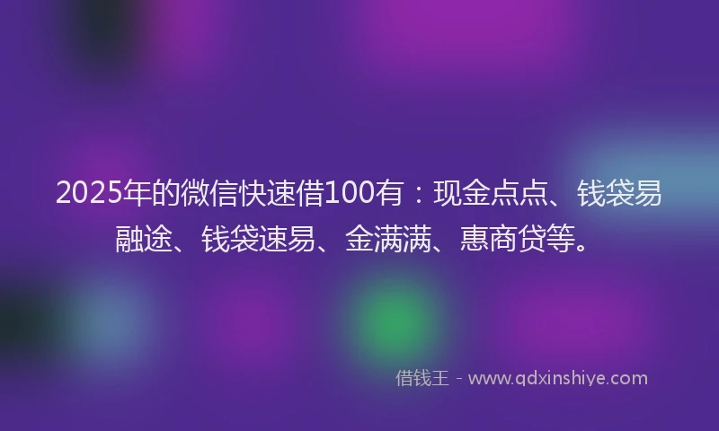 2025年的微信快速借100有：现金点点、钱袋易融途、钱袋速易、金满满、惠商贷等。