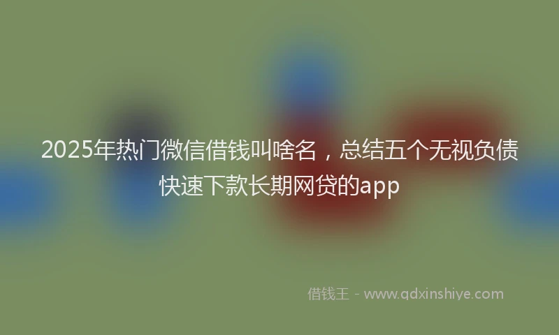 2025年热门微信借钱叫啥名，总结五个无视负债快速下款长期网贷的app