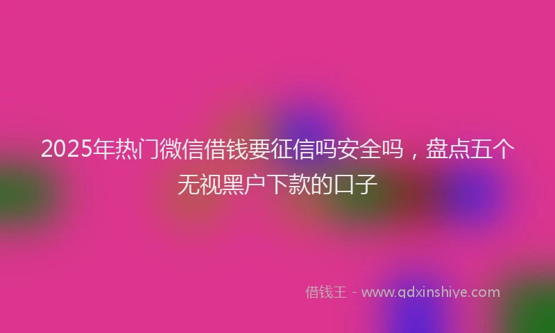 2025年热门微信借钱要征信吗安全吗，盘点五个无视黑户下款的口子