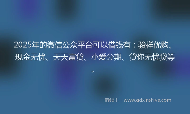2025年的微信公众平台可以借钱有：骏祥优购、现金无忧、天天富贷、小爱分期、贷你无忧贷等。