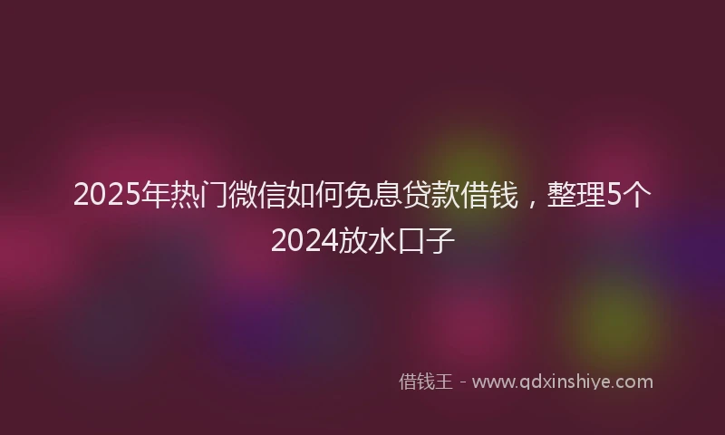 2025年热门微信如何免息贷款借钱，整理5个2024放水口子