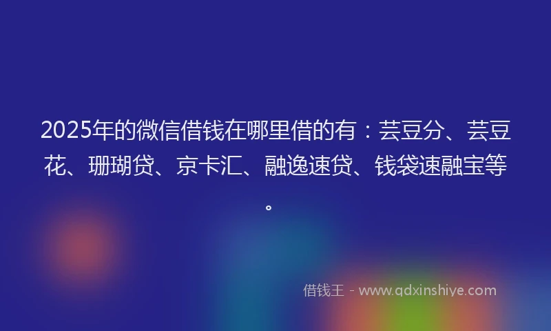 2025年的微信借钱在哪里借的有：芸豆分、芸豆花、珊瑚贷、京卡汇、融逸速贷、钱袋速融宝等。