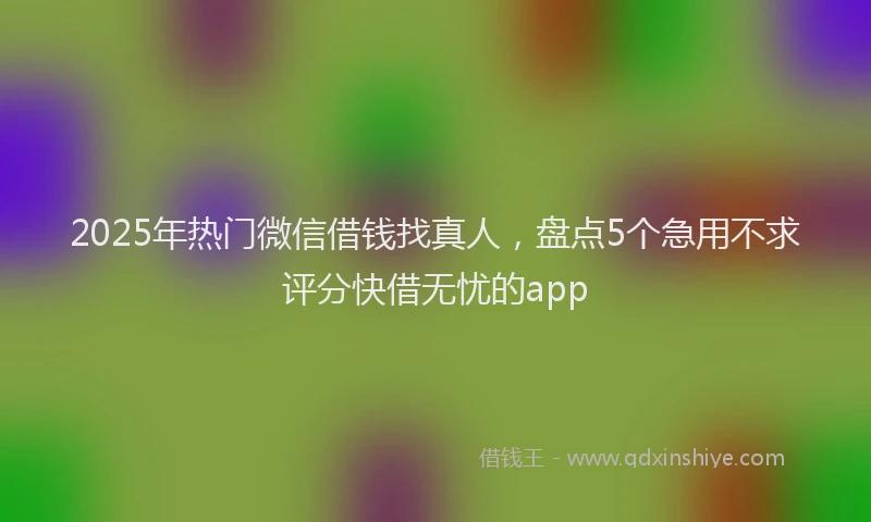 2025年热门微信借钱找真人，盘点5个急用不求评分快借无忧的app