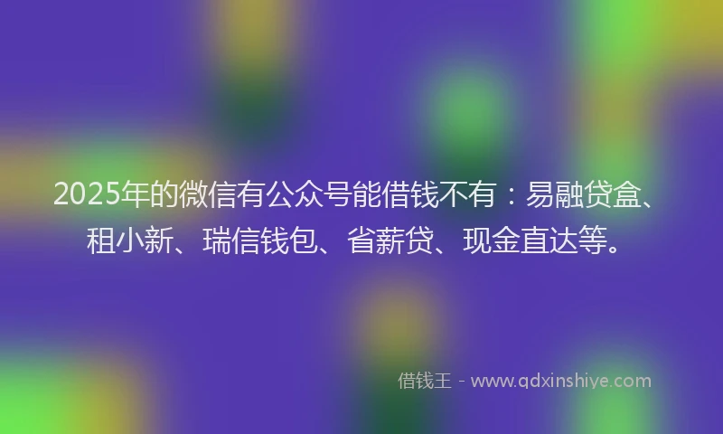 2025年的微信有公众号能借钱不有：易融贷盒、租小新、瑞信钱包、省薪贷、现金直达等。
