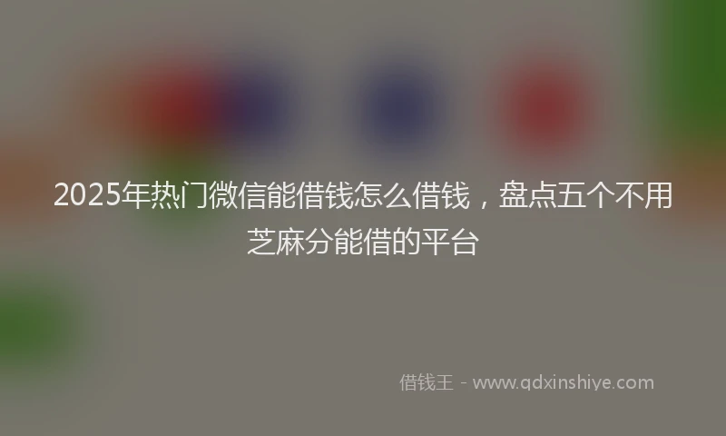 2025年热门微信能借钱怎么借钱，盘点五个不用芝麻分能借的平台