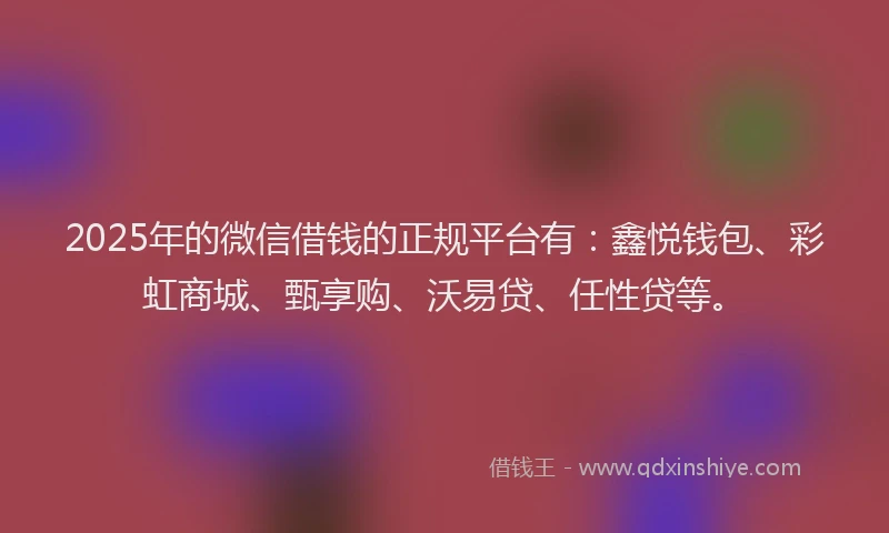 2025年的微信借钱的正规平台有：鑫悦钱包、彩虹商城、甄享购、沃易贷、任性贷等。