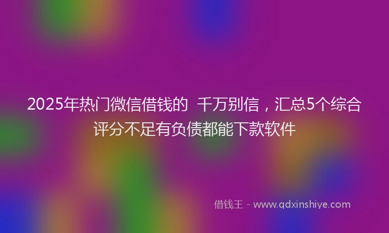 2025年热门微信借钱的  千万别信，汇总5个综合评分不足有负债都能下款软件