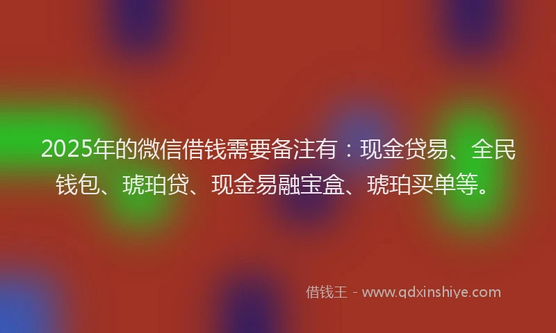 2025年的微信借钱需要备注有：现金贷易、全民钱包、琥珀贷、现金易融宝盒、琥珀买单等。