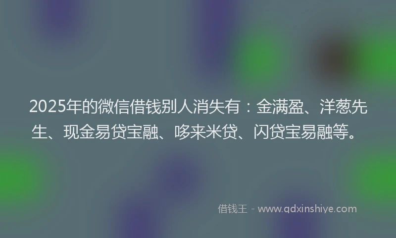 2025年的微信借钱别人消失有：金满盈、洋葱先生、现金易贷宝融、哆来米贷、闪贷宝易融等。