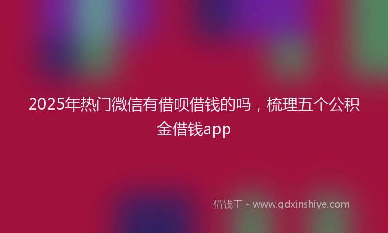 2025年热门微信有借呗借钱的吗，梳理五个公积金借钱app